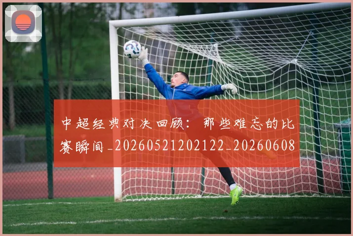中超经典对决回顾:那些难忘的比赛瞬间_20260521202122_20260608142557