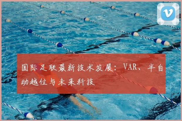 国际足联最新技术发展:VAR、半自动越位与未来科技