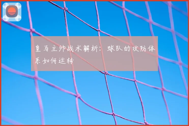 皇马主帅战术解析:球队的攻防体系如何运转