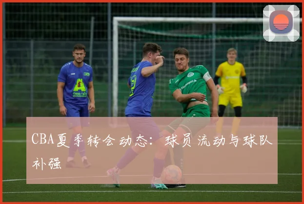 CBA夏季转会动态:球员流动与球队补强