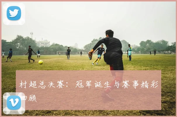 村超总决赛：冠军诞生与赛事精彩回顾
