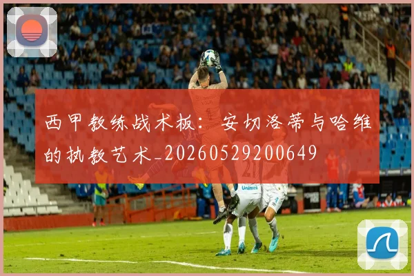 西甲教练战术板:安切洛蒂与哈维的执教艺术_20260529200649