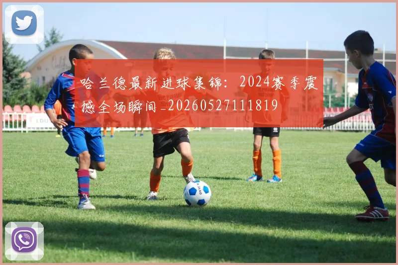 哈兰德最新进球集锦：2024赛季震撼全场瞬间_20260527111819